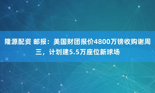 隆源配资 邮报：美国财团报价4800万镑收购谢周三，计划建5.5万座位新球场