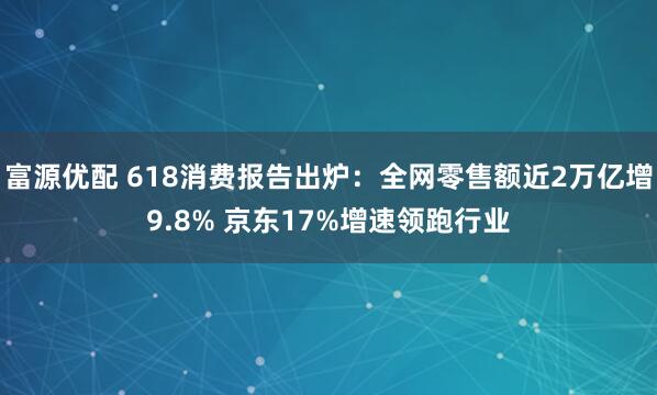 富源优配 618消费报告出炉：全网零售额近2万亿增9.8% 京东17%增速领跑行业