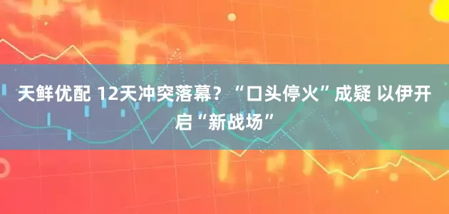 天鲜优配 12天冲突落幕？“口头停火”成疑 以伊开启“新战场”