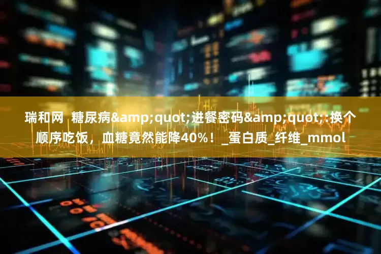 瑞和网  糖尿病"进餐密码":换个顺序吃饭，血糖竟然能降40%！_蛋白质_纤维_mmol