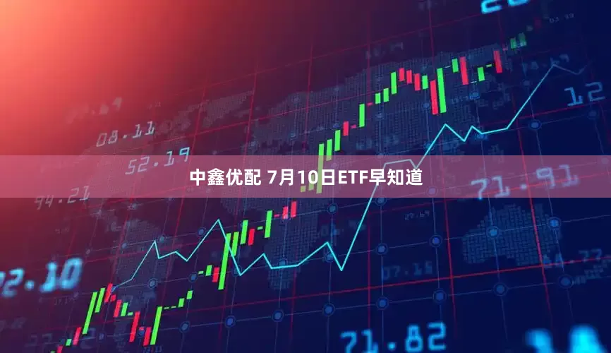 中鑫优配 7月10日ETF早知道