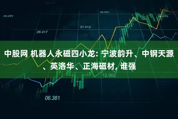 中股网 机器人永磁四小龙: 宁波韵升、中钢天源、英洛华、正海磁材, 谁强