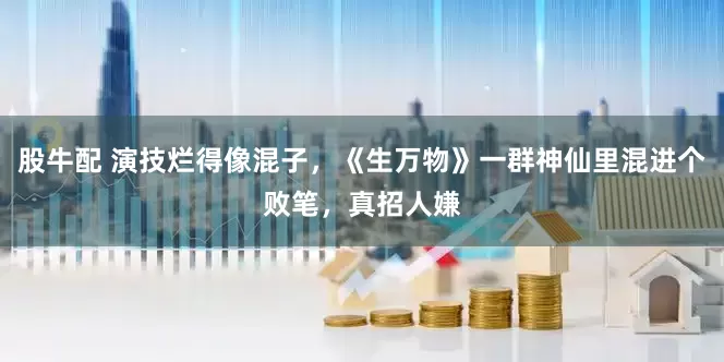 股牛配 演技烂得像混子，《生万物》一群神仙里混进个败笔，真招人嫌