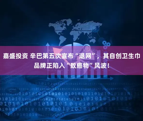 嘉盛投资 辛巴第五次宣布“退网”，其自创卫生巾品牌正陷入“致癌物”风波！