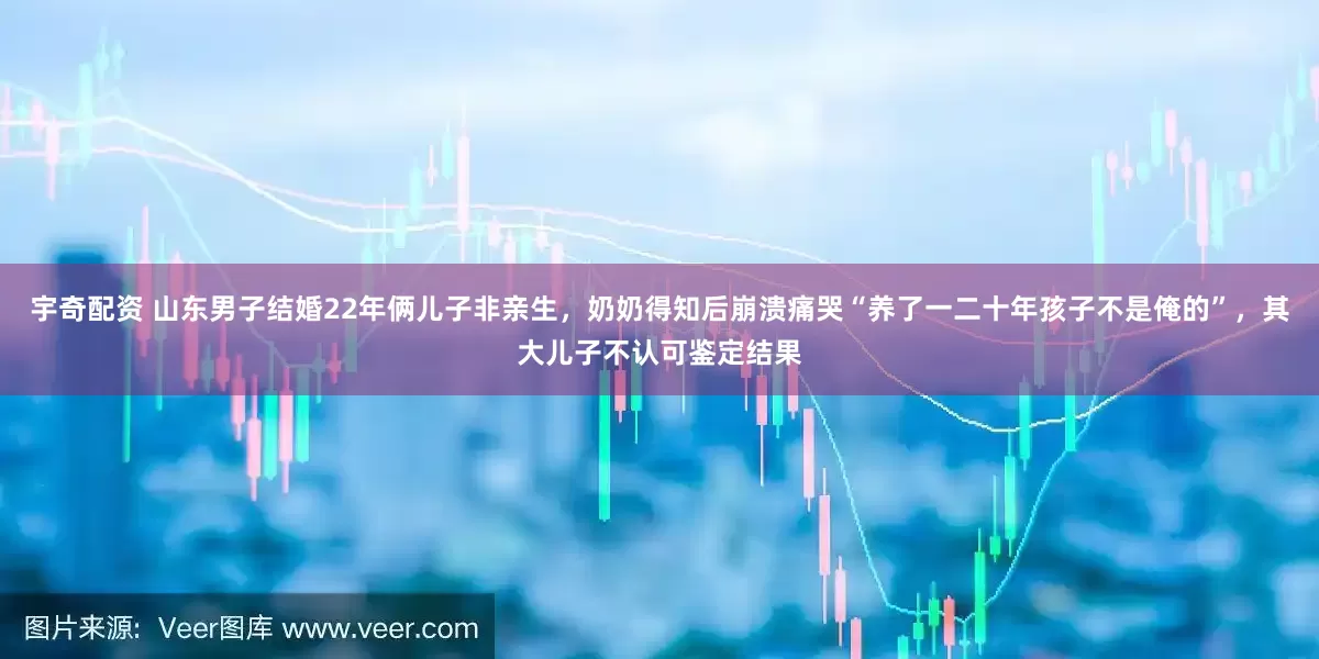 宇奇配资 山东男子结婚22年俩儿子非亲生，奶奶得知后崩溃痛哭“养了一二十年孩子不是俺的”，其大儿子不认可鉴定结果