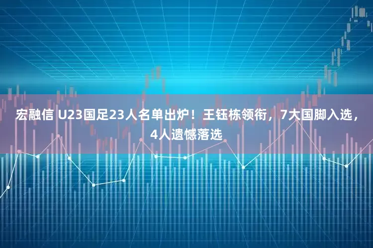 宏融信 U23国足23人名单出炉！王钰栋领衔，7大国脚入选，4人遗憾落选