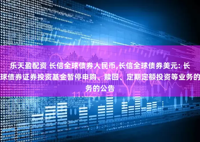 乐天盈配资 长信全球债券人民币,长信全球债券美元: 长信全球债券证券投资基金暂停申购、赎回、定期定额投资等业务的公告