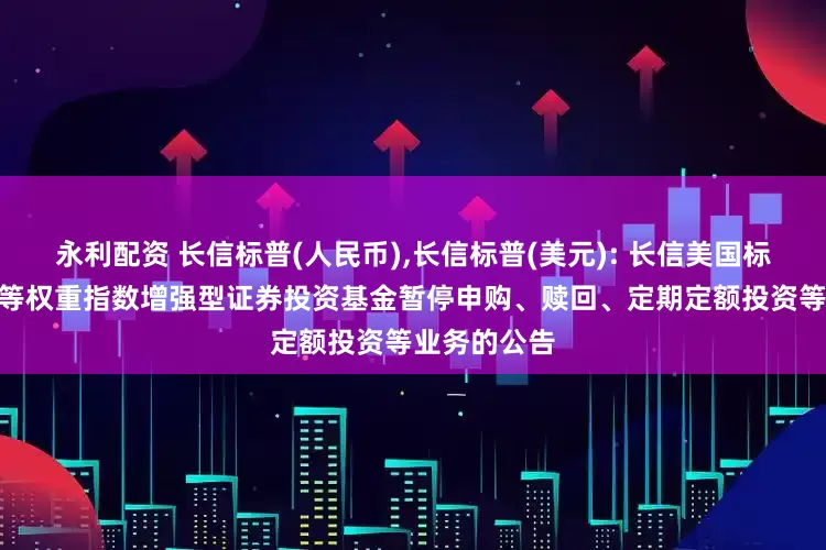 永利配资 长信标普(人民币),长信标普(美元): 长信美国标准普尔100等权重指数增强型证券投资基金暂停申购、赎回、定期定额投资等业务的公告