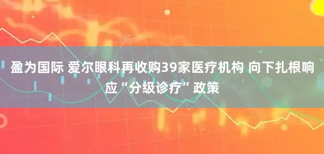 盈为国际 爱尔眼科再收购39家医疗机构 向下扎根响应“分级诊疗”政策