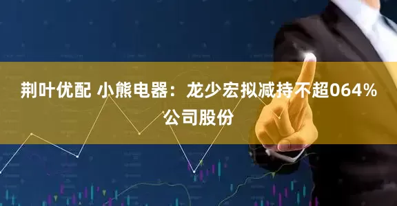 荆叶优配 小熊电器：龙少宏拟减持不超064%公司股份