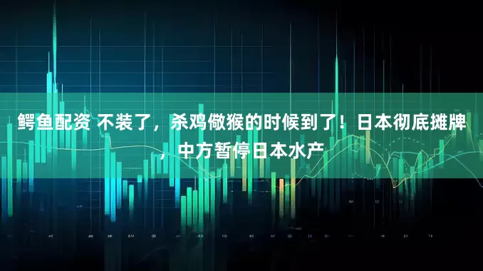 鳄鱼配资 不装了，杀鸡儆猴的时候到了！日本彻底摊牌，中方暂停日本水产