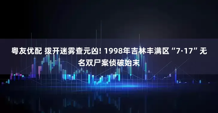 粤友优配 拨开迷雾查元凶! 1998年吉林丰满区“7·17”无名双尸案侦破始末