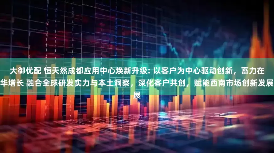 大御优配 恒天然成都应用中心焕新升级: 以客户为中心驱动创新，蓄力在华增长 融合全球研发实力与本土洞察，深化客户共创，赋能西南市场创新发展